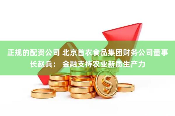 正规的配资公司 北京首农食品集团财务公司董事长赵兵： 金融支持农业新质生产力