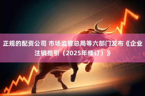 正规的配资公司 市场监管总局等六部门发布《企业注销指引（2025年修订）》