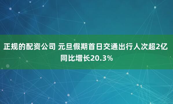 正规的配资公司 元旦假期首日交通出行人次超2亿 同比增长20.3%