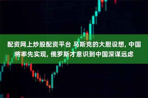 配资网上炒股配资平台 马斯克的大胆设想, 中国将率先实现, 俄罗斯才意识到中国深谋远虑
