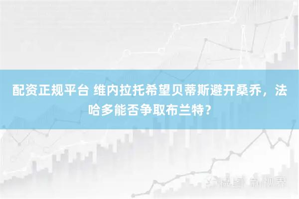 配资正规平台 维内拉托希望贝蒂斯避开桑乔，法哈多能否争取布兰特？