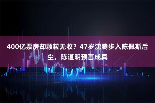 400亿票房却颗粒无收?47岁沈腾步入陈佩斯后尘,陈道明预言成真