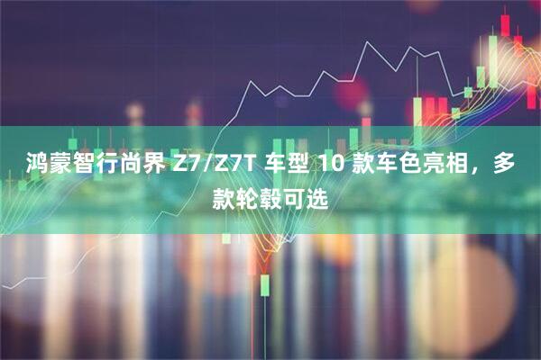 鸿蒙智行尚界 Z7/Z7T 车型 10 款车色亮相,多款轮毂可选