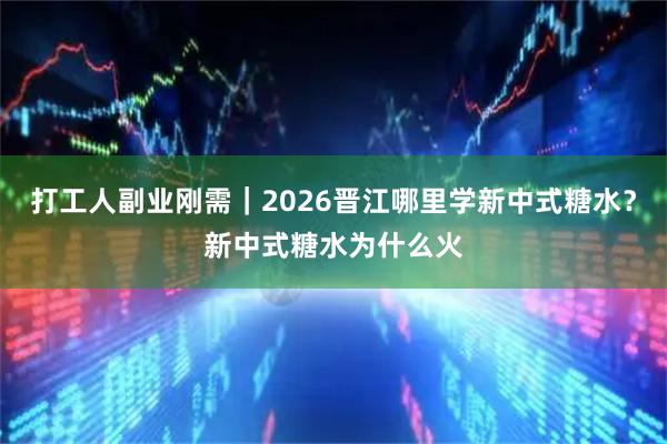 打工人副业刚需|2026晋江哪里学新中式糖水?新中式糖水为什么火