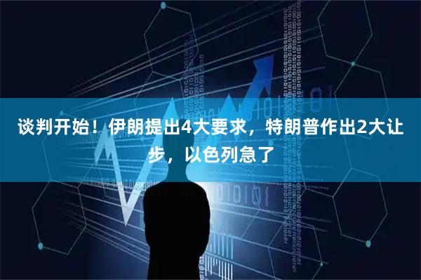 谈判开始！伊朗提出4大要求，特朗普作出2大让步，以色列急了