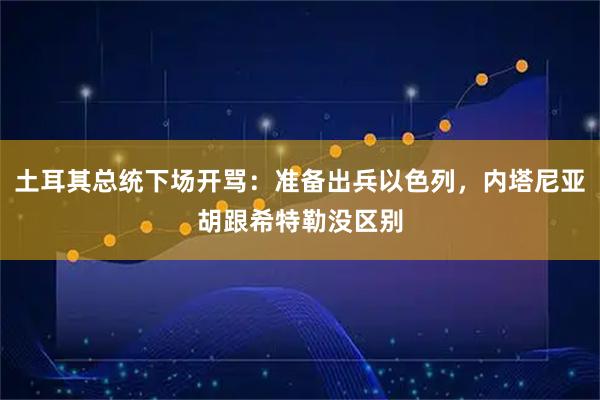 土耳其总统下场开骂：准备出兵以色列，内塔尼亚胡跟希特勒没区别