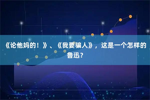 《论他妈的！》、《我要骗人》，这是一个怎样的鲁迅？