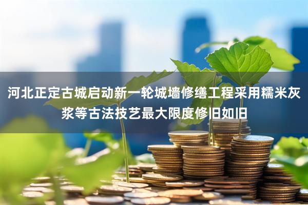 河北正定古城启动新一轮城墙修缮工程采用糯米灰浆等古法技艺最大限度修旧如旧