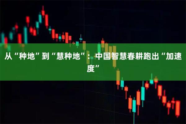 从“种地”到“慧种地”:中国智慧春耕跑出“加速度”