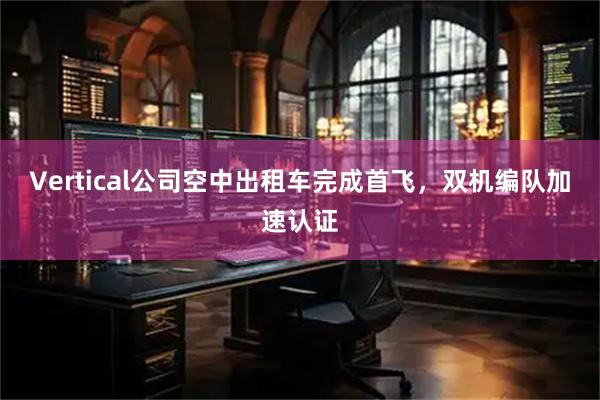 Vertical公司空中出租车完成首飞,双机编队加速认证