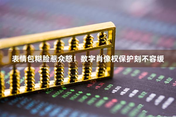 表情包糊脸惹众怒!数字肖像权保护刻不容缓