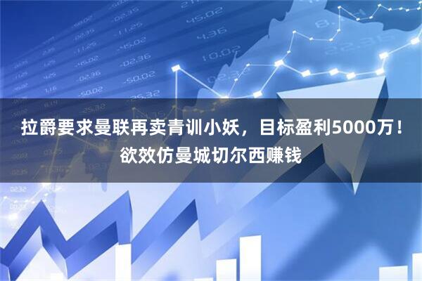 拉爵要求曼联再卖青训小妖，目标盈利5000万！欲效仿曼城切尔西赚钱