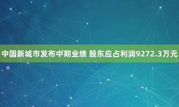 中国新城市发布中期业绩 股东应占利润9272.3万元