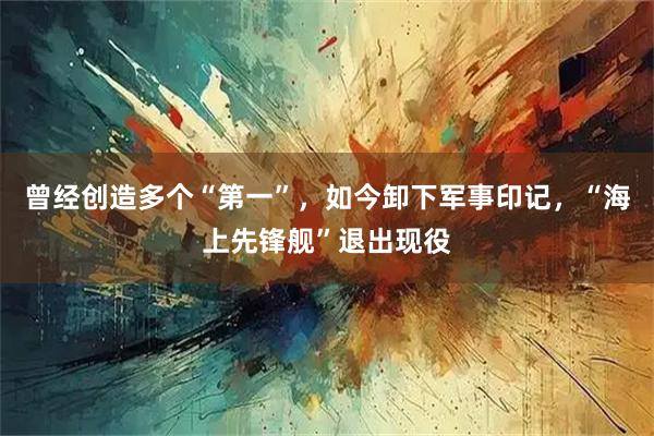 曾经创造多个“第一”，如今卸下军事印记，“海上先锋舰”退出现役
